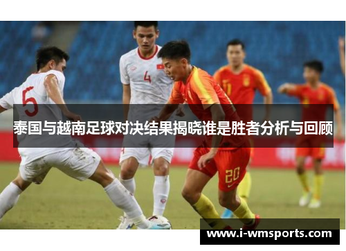 泰国与越南足球对决结果揭晓谁是胜者分析与回顾